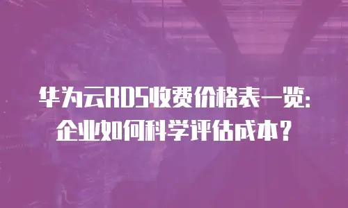 华为云RDS收费价格表一览：企业如何科学评估成本？