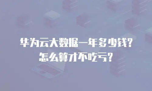 华为云大数据一年多少钱？怎么算才不吃亏？