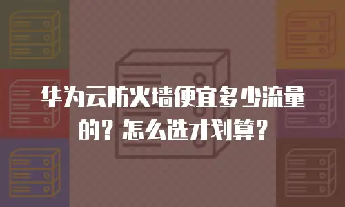 华为云防火墙便宜多少流量的？怎么选才划算？
