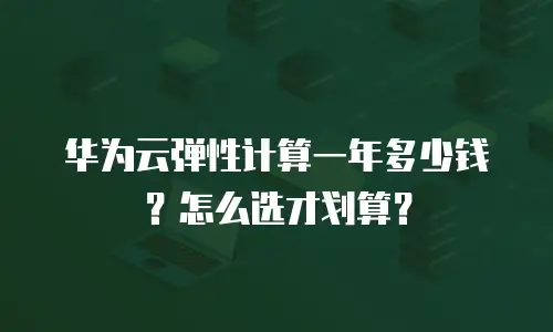 华为云弹性计算一年多少钱？怎么选才划算？