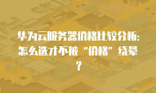 华为云服务器价格比较分析：怎么选才不被&ldquo;价格&rdquo;绕晕？