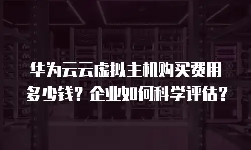 华为云云虚拟主机购买费用多少钱？企业如何科学评估？