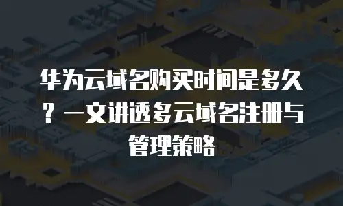 华为云域名购买时间是多久？一文讲透多云域名注册与管理策略
