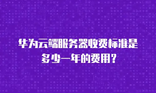 华为云端服务器收费标准是多少一年的费用？