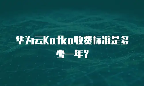 华为云Kafka收费标准是多少一年？