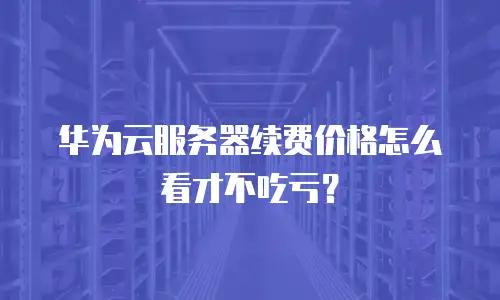华为云服务器续费价格怎么看才不吃亏？