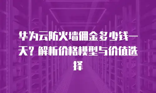 华为云防火墙佣金多少钱一天？解析价格模型与价值选择