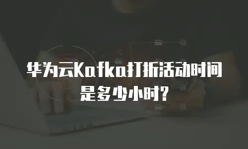 华为云Kafka打折活动时间是多少小时？