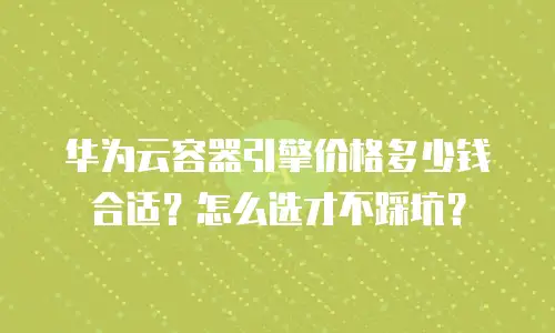 华为云容器引擎价格多少钱合适？怎么选才不踩坑？