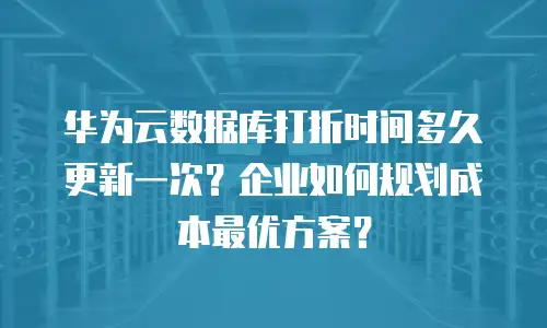 华为云数据库打折时间多久更新一次？企业如何规划成本最优方案？
