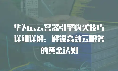 华为云云容器引擎购买技巧详细详解：解锁高效云服务的黄金法则