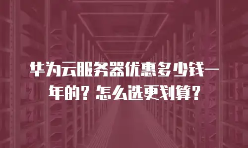 华为云服务器优惠多少钱一年的？怎么选更划算？