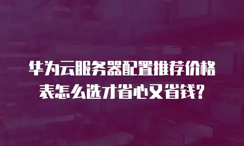 华为云服务器配置推荐价格表怎么选才省心又省钱？