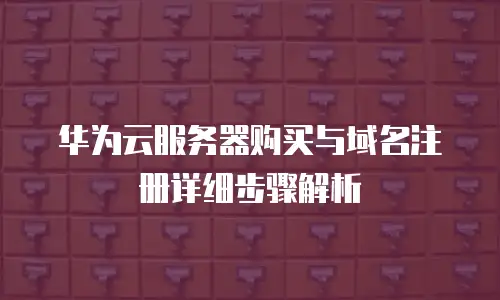 华为云服务器购买与域名注册详细步骤解析