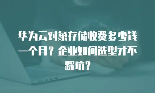 华为云对象存储收费多少钱一个月？企业如何选型才不踩坑？
