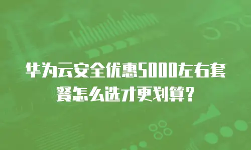 华为云安全优惠5000左右套餐怎么选才更划算？
