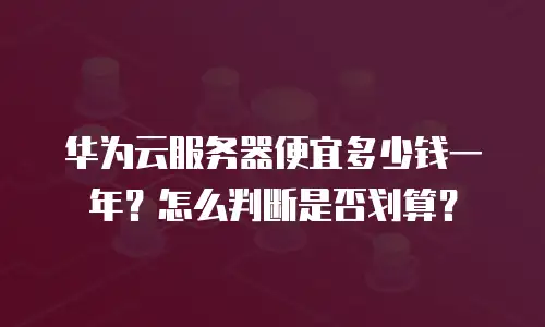 华为云服务器便宜多少钱一年？怎么判断是否划算？