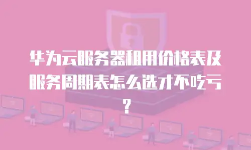 华为云服务器租用价格表及服务周期表怎么选才不吃亏？