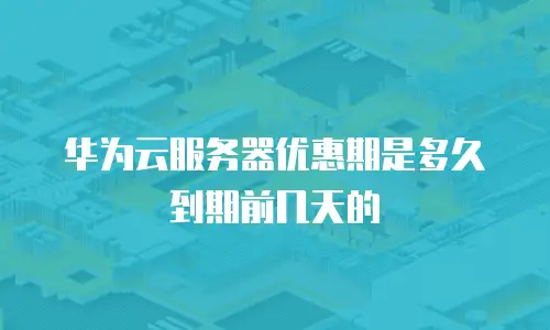华为云服务器优惠期是多久到期前几天的