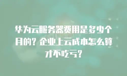 华为云服务器费用是多少个月的？企业上云成本怎么算才不吃亏？