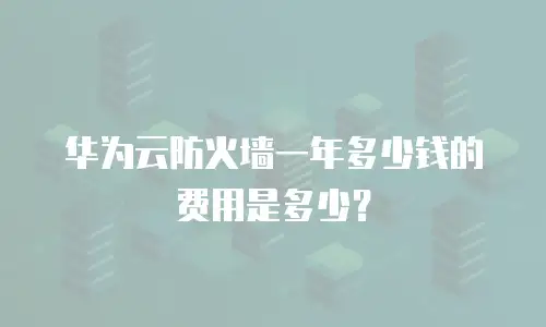 华为云防火墙一年多少钱的费用是多少？