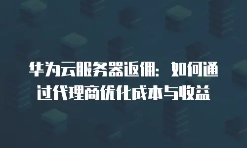 华为云服务器返佣：如何通过代理商优化成本与收益