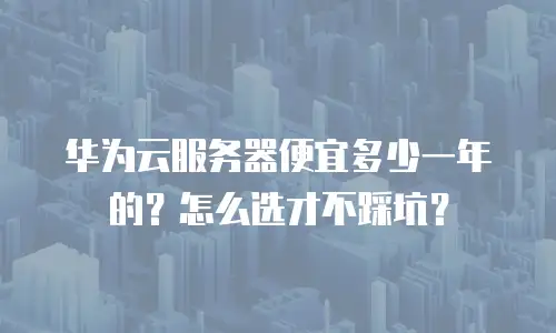 华为云服务器便宜多少一年的？怎么选才不踩坑？