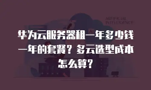 华为云服务器租一年多少钱一年的套餐？多云选型成本怎么算？