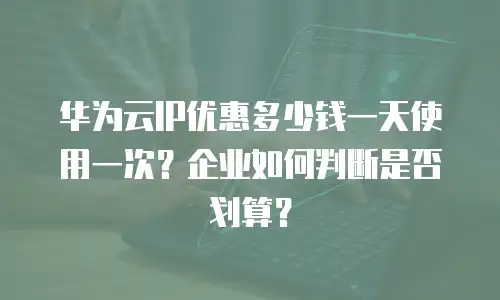 华为云IP优惠多少钱一天使用一次？企业如何判断是否划算？