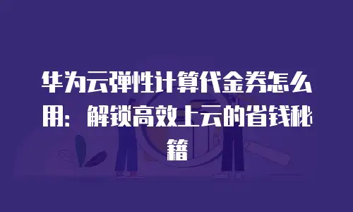 华为云弹性计算代金券怎么用：解锁高效上云的省钱秘籍