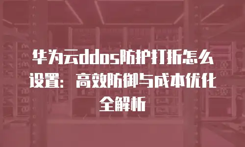 华为云ddos防护打折怎么设置：高效防御与成本优化全解析