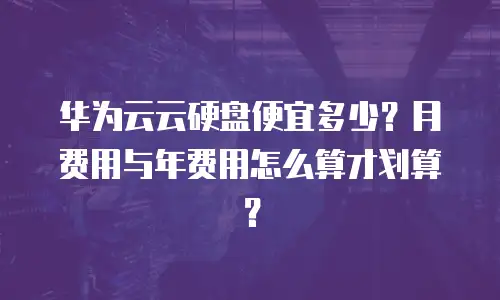 华为云云硬盘便宜多少？月费用与年费用怎么算才划算？