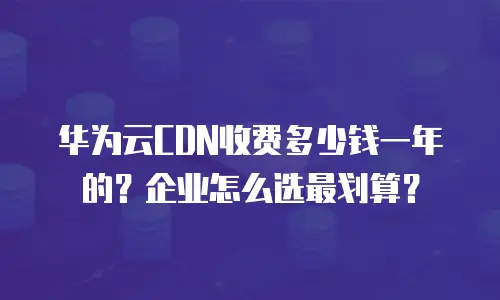 华为云CDN收费多少钱一年的？企业怎么选最划算？