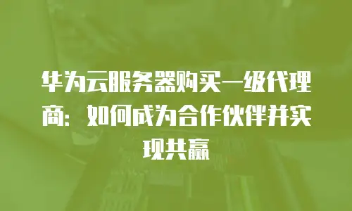 华为云服务器购买一级代理商：如何成为合作伙伴并实现共赢