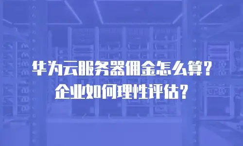 华为云服务器佣金怎么算？企业如何理性评估？