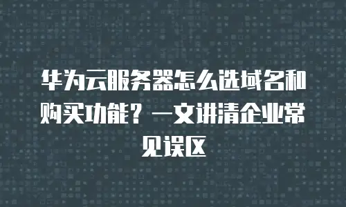 华为云服务器怎么选域名和购买功能？一文讲清企业常见误区