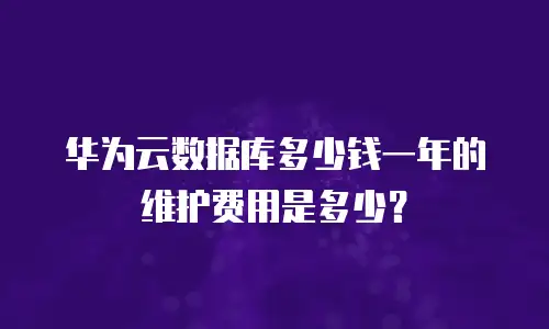 华为云数据库多少钱一年的维护费用是多少？