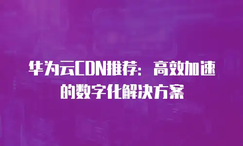 华为云CDN推荐：高效加速的数字化解决方案