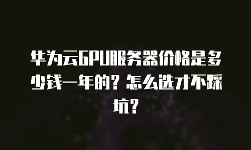 华为云GPU服务器价格是多少钱一年的？怎么选才不踩坑？