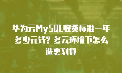 华为云MySQL收费标准一年多少元钱？多云环境下怎么选更划算