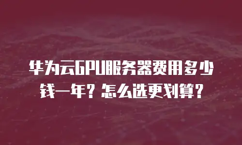 华为云GPU服务器费用多少钱一年？怎么选更划算？