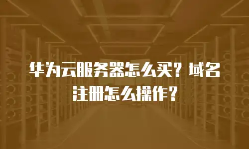华为云服务器怎么买？域名注册怎么操作？