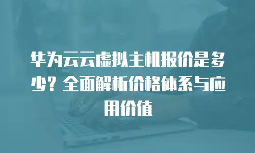 华为云云虚拟主机报价是多少？全面解析价格体系与应用价值