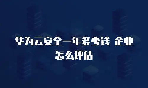 华为云安全一年多少钱 企业怎么评估