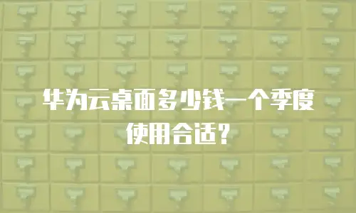 华为云桌面多少钱一个季度使用合适？