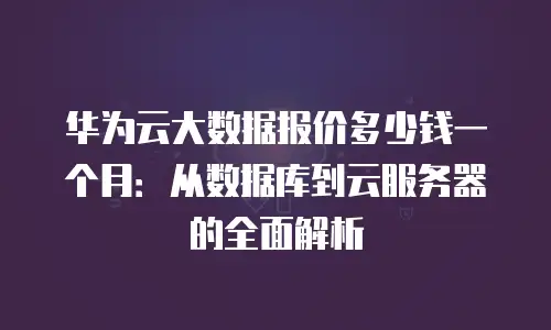 华为云大数据报价多少钱一个月：从数据库到云服务器的全面解析