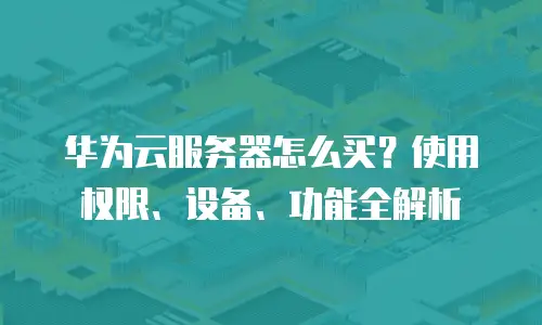 华为云服务器怎么买？使用权限、设备、功能全解析