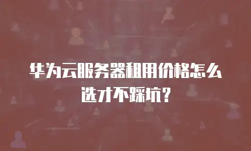 华为云服务器租用价格怎么选才不踩坑？