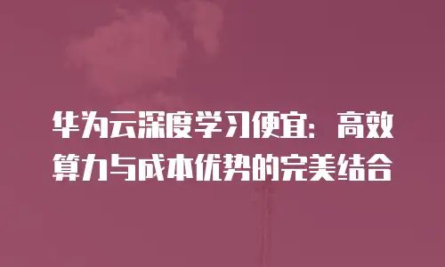 华为云深度学习便宜：高效算力与成本优势的完美结合