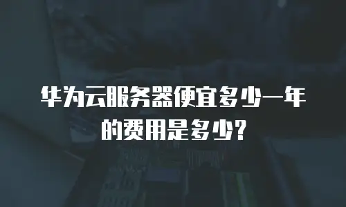 华为云服务器便宜多少一年的费用是多少？